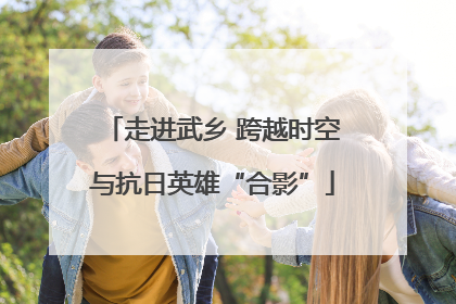 走进武乡 跨越时空与抗日英雄“合影”