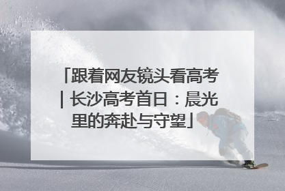 跟着网友镜头看高考｜长沙高考首日：晨光里的奔赴与守望