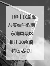 邀市民游客共度端午假期 东湖风景区推出20余项特色活动