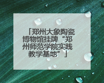 郑州大象陶瓷博物馆挂牌“郑州师范学院实践教学基地”