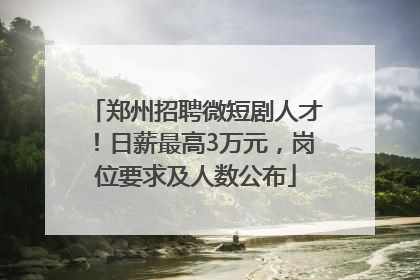 郑州招聘微短剧人才！日薪最高3万元，岗位要求及人数公布