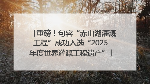 重磅！句容“赤山湖灌溉工程”成功入选“2025年度世界灌溉工程遗产”