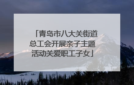 青岛市八大关街道总工会开展亲子主题活动关爱职工子女