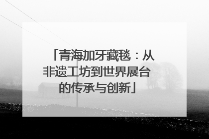 青海加牙藏毯：从非遗工坊到世界展台的传承与创新