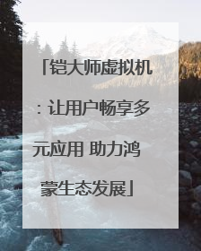 铠大师虚拟机：让用户畅享多元应用 助力鸿蒙生态发展