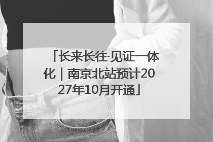 长来长往·见证一体化｜南京北站预计2027年10月开通