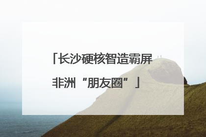 长沙硬核智造霸屏非洲“朋友圈”