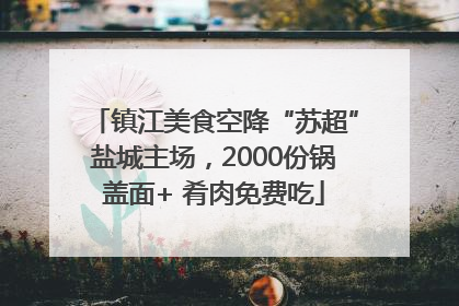 镇江美食空降“苏超”盐城主场，2000份锅盖面+ 肴肉免费吃