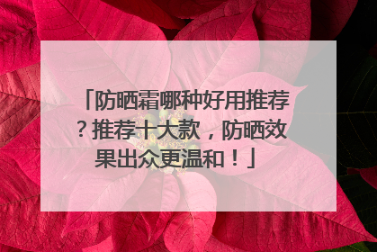 防晒霜哪种好用推荐？推荐十大款，防晒效果出众更温和！