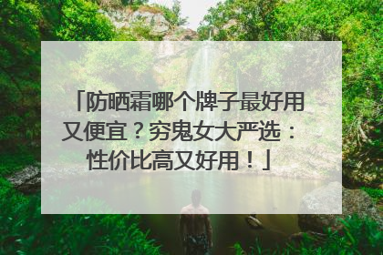 防晒霜哪个牌子最好用又便宜？穷鬼女大严选：性价比高又好用！