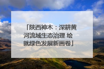 陕西神木：深耕黄河流域生态治理 绘就绿色发展新画卷