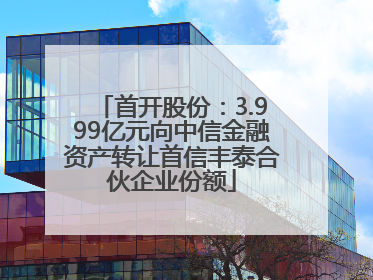 首开股份：3.999亿元向中信金融资产转让首信丰泰合伙企业份额
