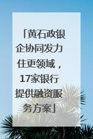 黄石政银企协同发力住更领域，17家银行提供融资服务方案