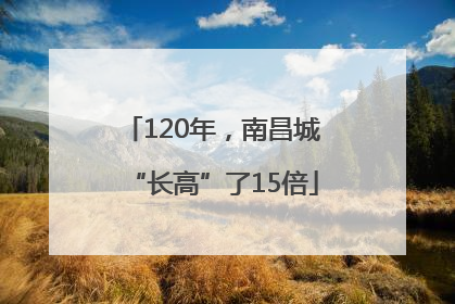 120年，南昌城“长高”了15倍