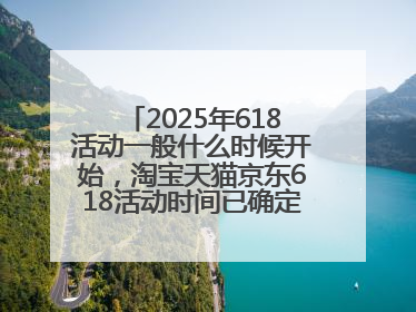 2025年618活动一般什么时候开始，淘宝天猫京东618活动时间已确定：618活动从5月13日开始到6月20日结束