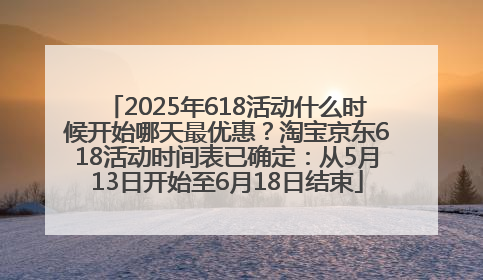2025年618活动什么时候开始哪天最优惠？淘宝京东618活动时间表已确定：从5月13日开始至6月18日结束
