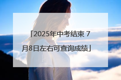 2025年中考结束 7月8日左右可查询成绩
