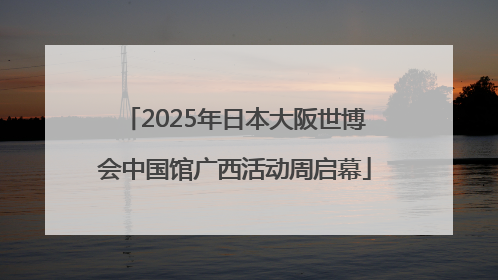 2025年日本大阪世博会中国馆广西活动周启幕
