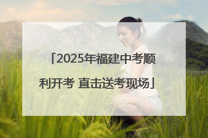 2025年福建中考顺利开考 直击送考现场