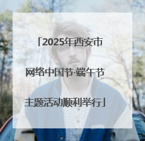 2025年西安市网络中国节·端午节主题活动顺利举行
