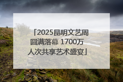2025昆明文艺周圆满落幕 1700万人次共享艺术盛宴