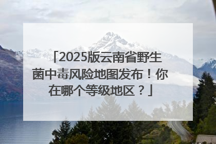 2025版云南省野生菌中毒风险地图发布！你在哪个等级地区？