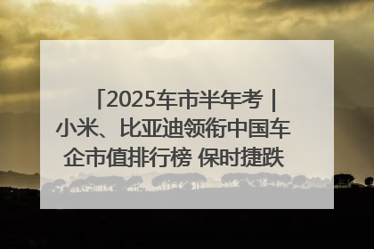 2025车市半年考｜小米、比亚迪领衔中国车企市值排行榜 保时捷跌出全球TOP10