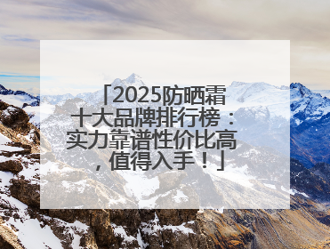 2025防晒霜十大品牌排行榜：实力靠谱性价比高，值得入手！