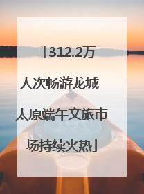 312.2万人次畅游龙城 太原端午文旅市场持续火热