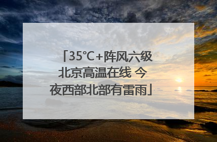 35℃+阵风六级 北京高温在线 今夜西部北部有雷雨